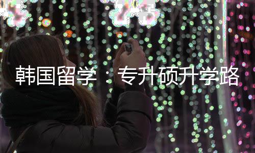 留学路径韩国专真相升硕升学更新